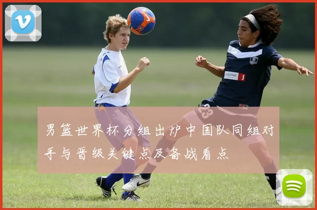 男篮世界杯分组出炉中国队同组对手与晋级关键点及备战看点