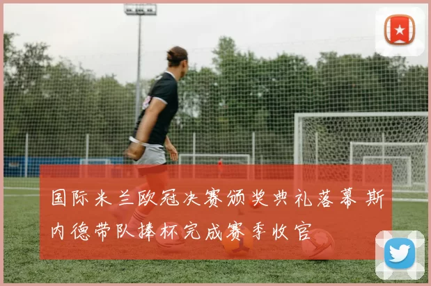国际米兰欧冠决赛颁奖典礼落幕 斯内德带队捧杯完成赛季收官