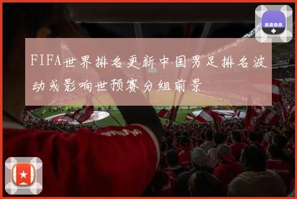 FIFA世界排名更新中国男足排名波动或影响世预赛分组前景
