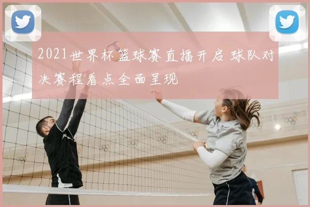2021世界杯篮球赛直播开启 球队对决赛程看点全面呈现