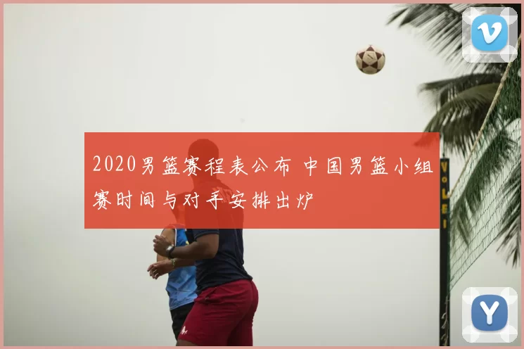 2020男篮赛程表公布 中国男篮小组赛时间与对手安排出炉