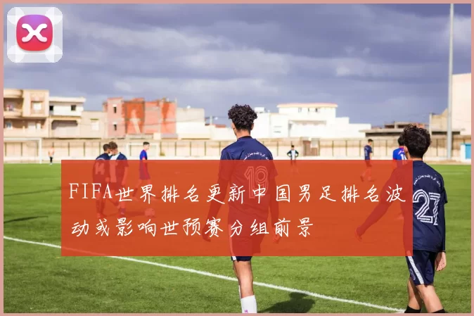 FIFA世界排名更新中国男足排名波动或影响世预赛分组前景