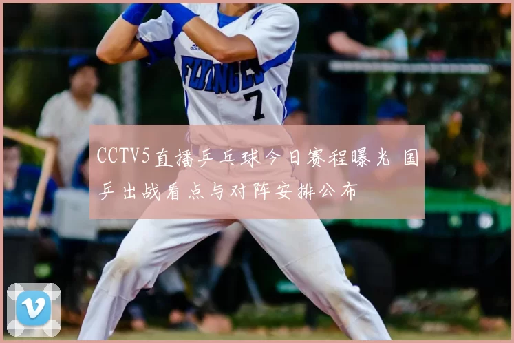 CCTV5直播乒乓球今日赛程曝光 国乒出战看点与对阵安排公布