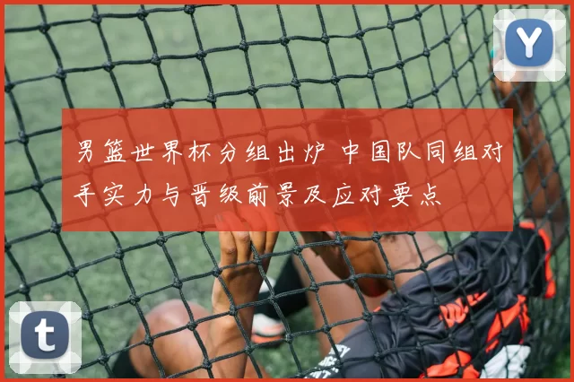 男篮世界杯分组出炉 中国队同组对手实力与晋级前景及应对要点