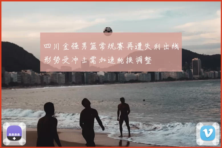 四川金强男篮常规赛再遭失利出线形势受冲击需加速轮换调整